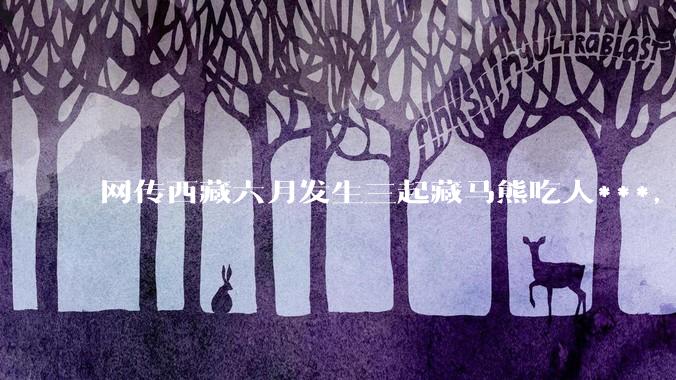 网传西藏六月发生三起藏马熊吃人***，藏马熊真的这么可怕吗？