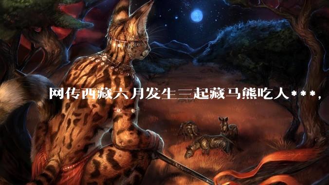 网传西藏六月发生三起藏马熊吃人***，藏马熊真的这么可怕吗？